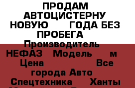 ПРОДАМ АВТОЦИСТЕРНУ НОВУЮ 2007 ГОДА БЕЗ ПРОБЕГА  › Производитель ­ НЕФАЗ › Модель ­ 20м3 › Цена ­ 1 200 000 - Все города Авто » Спецтехника   . Ханты-Мансийский,Радужный г.